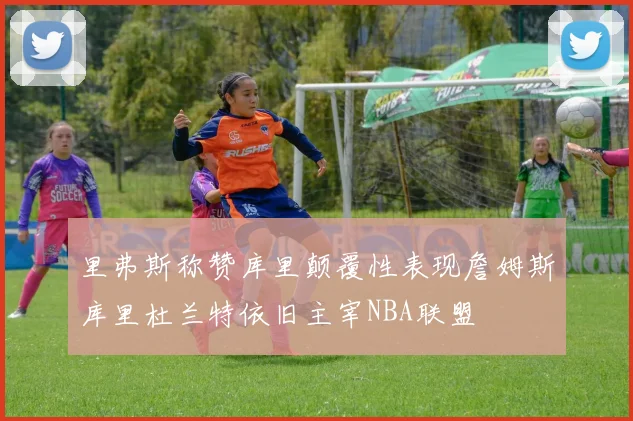 里弗斯称赞库里颠覆性表现詹姆斯库里杜兰特依旧主宰NBA联盟