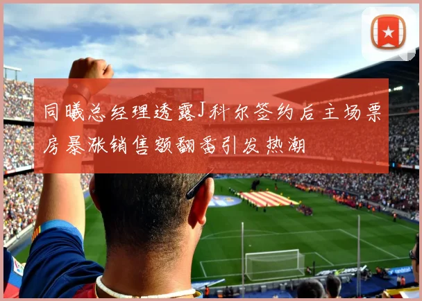 同曦总经理透露J科尔签约后主场票房暴涨销售额翻番引发热潮