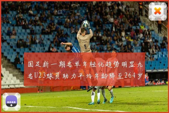 国足新一期名单年轻化趋势明显九名U23球员助力平均年龄降至264岁