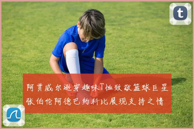 阿贾威尔逊穿趣味T恤致敬篮球巨星张伯伦阿德巴约科比展现支持之情