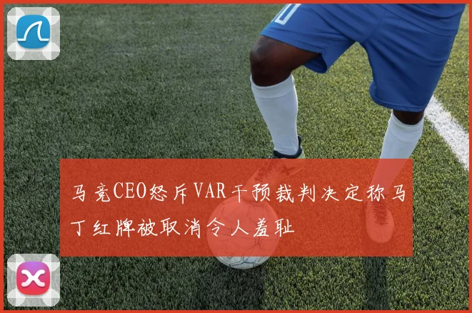 马竞CEO怒斥VAR干预裁判决定称马丁红牌被取消令人羞耻