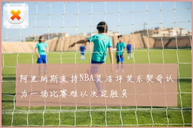 阿里纳斯支持NBA灵活评奖东契奇认为一场比赛难以决定胜负