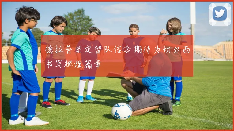德拉普坚定留队信念期待为切尔西书写辉煌篇章