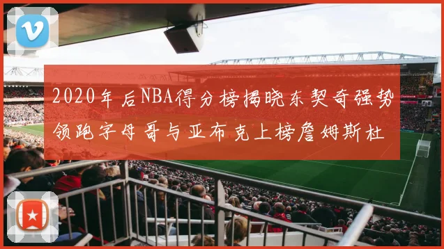 2020年后NBA得分榜揭晓东契奇强势领跑字母哥与亚布克上榜詹姆斯杜兰特库里未入前列