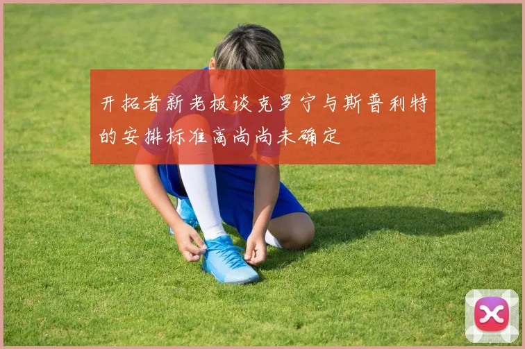 开拓者新老板谈克罗宁与斯普利特的安排标准高尚尚未确定