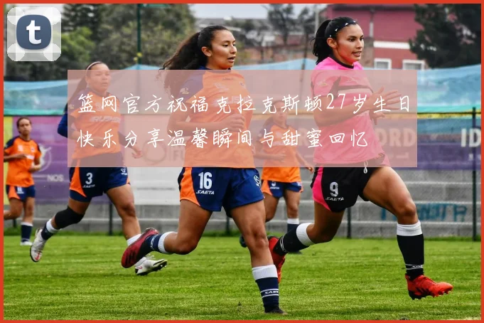 篮网官方祝福克拉克斯顿27岁生日快乐分享温馨瞬间与甜蜜回忆