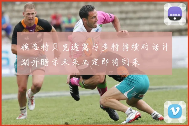 施洛特贝克透露与多特持续对话计划并暗示未来决定即将到来