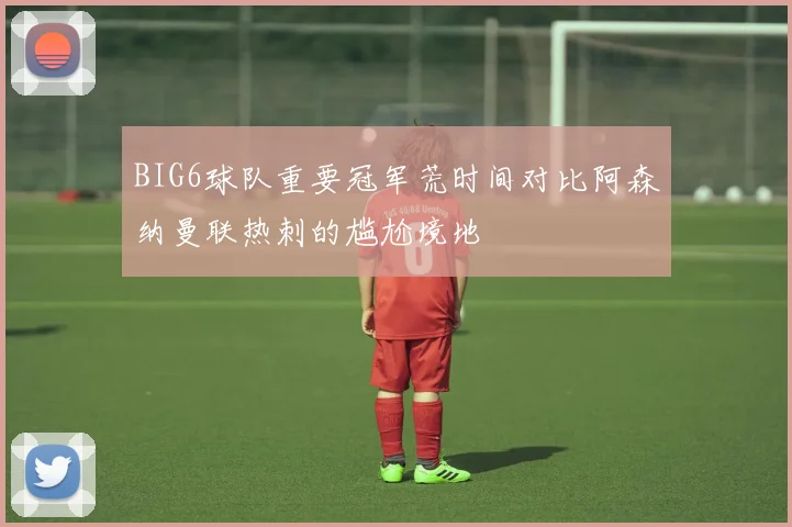 BIG6球队重要冠军荒时间对比阿森纳曼联热刺的尴尬境地