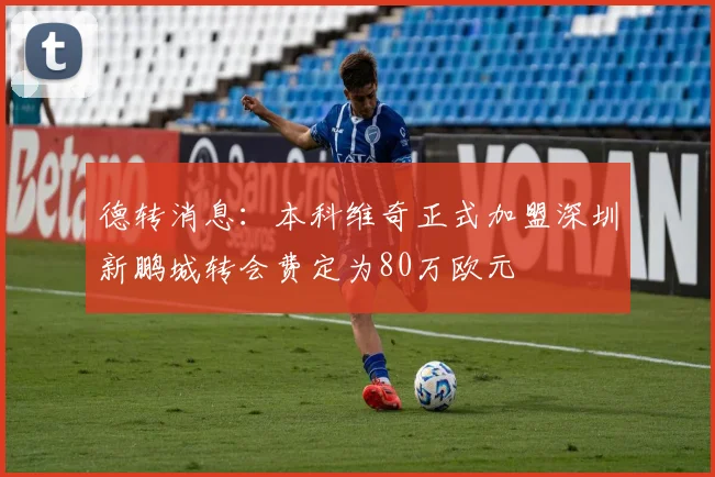 德转消息：本科维奇正式加盟深圳新鹏城转会费定为80万欧元